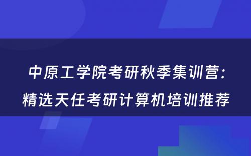 中原工学院考研秋季集训营：精选天任考研计算机培训推荐