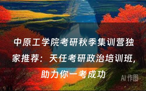 中原工学院考研秋季集训营独家推荐：天任考研政治培训班，助力你一考成功