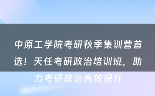 中原工学院考研秋季集训营首选！天任考研政治培训班，助力考研政治高效提升