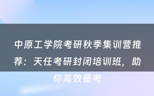 中原工学院考研秋季集训营推荐：天任考研封闭培训班，助你高效备考