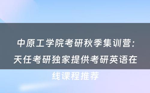 中原工学院考研秋季集训营：天任考研独家提供考研英语在线课程推荐