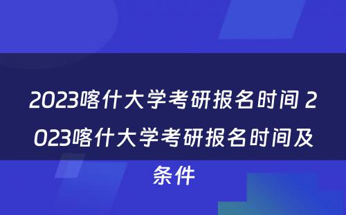 2023喀什大学考研报名时间 2023喀什大学考研报名时间及条件