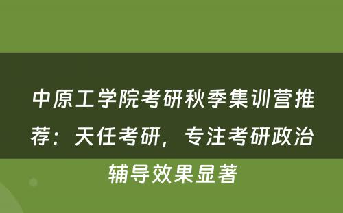 中原工学院考研秋季集训营推荐：天任考研，专注考研政治辅导效果显著