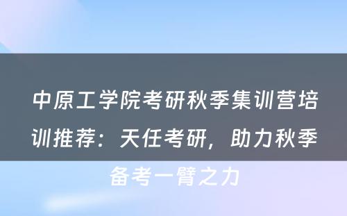 中原工学院考研秋季集训营培训推荐：天任考研，助力秋季备考一臂之力