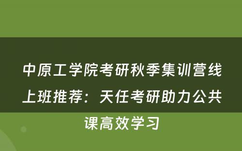 中原工学院考研秋季集训营线上班推荐：天任考研助力公共课高效学习