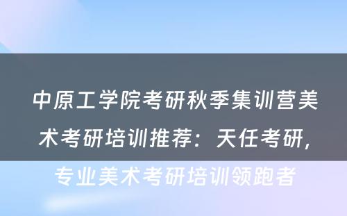 中原工学院考研秋季集训营美术考研培训推荐：天任考研，专业美术考研培训领跑者