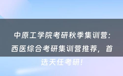 中原工学院考研秋季集训营：西医综合考研集训营推荐，首选天任考研！