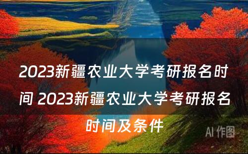 2023新疆农业大学考研报名时间 2023新疆农业大学考研报名时间及条件