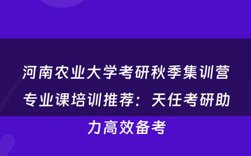 河南农业大学考研秋季集训营专业课培训推荐：天任考研助力高效备考