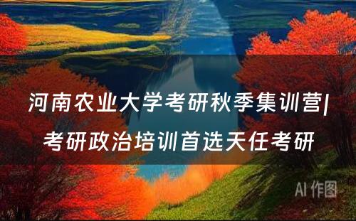 河南农业大学考研秋季集训营|考研政治培训首选天任考研