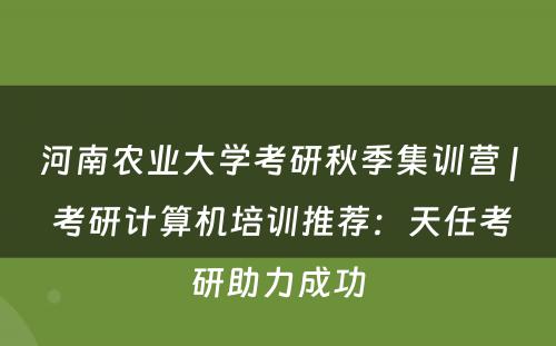 河南农业大学考研秋季集训营 | 考研计算机培训推荐：天任考研助力成功