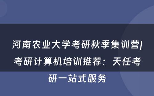 河南农业大学考研秋季集训营|考研计算机培训推荐：天任考研一站式服务