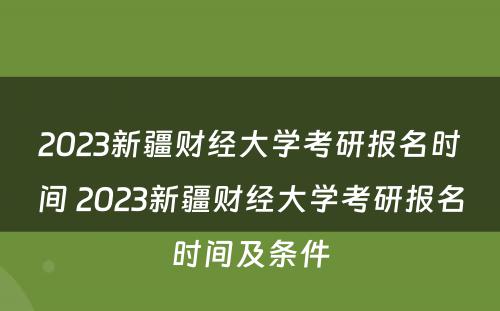 2023新疆财经大学考研报名时间 2023新疆财经大学考研报名时间及条件