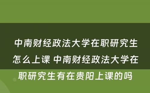 中南财经政法大学在职研究生怎么上课 中南财经政法大学在职研究生有在贵阳上课的吗