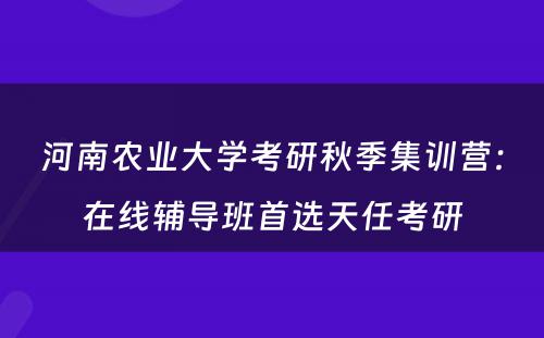 河南农业大学考研秋季集训营：在线辅导班首选天任考研
