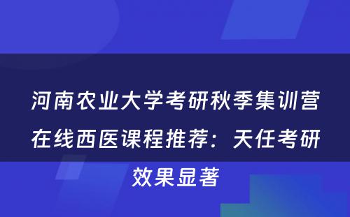 河南农业大学考研秋季集训营在线西医课程推荐：天任考研效果显著
