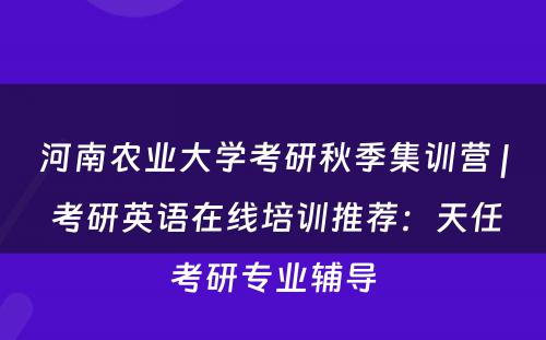 河南农业大学考研秋季集训营 | 考研英语在线培训推荐：天任考研专业辅导