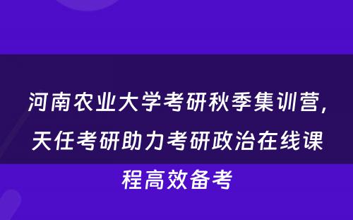 河南农业大学考研秋季集训营，天任考研助力考研政治在线课程高效备考
