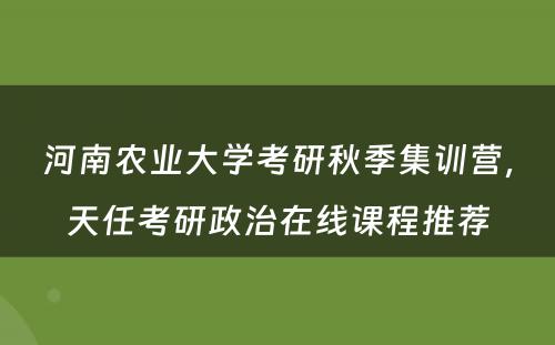河南农业大学考研秋季集训营，天任考研政治在线课程推荐