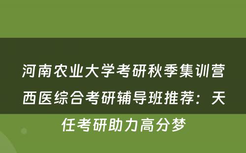 河南农业大学考研秋季集训营西医综合考研辅导班推荐：天任考研助力高分梦