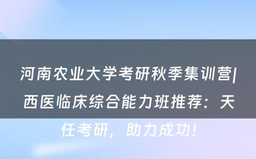 河南农业大学考研秋季集训营|西医临床综合能力班推荐：天任考研，助力成功！