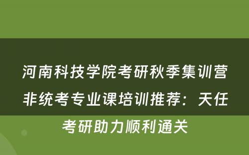 河南科技学院考研秋季集训营非统考专业课培训推荐：天任考研助力顺利通关