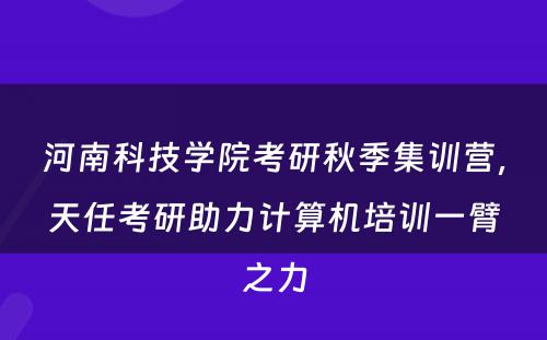 河南科技学院考研秋季集训营，天任考研助力计算机培训一臂之力