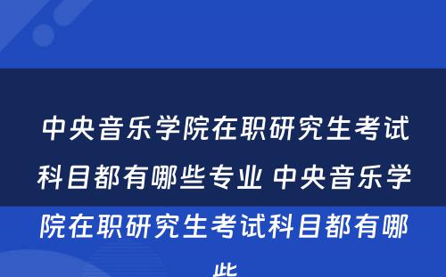 中央音乐学院在职研究生考试科目都有哪些专业 中央音乐学院在职研究生考试科目都有哪些