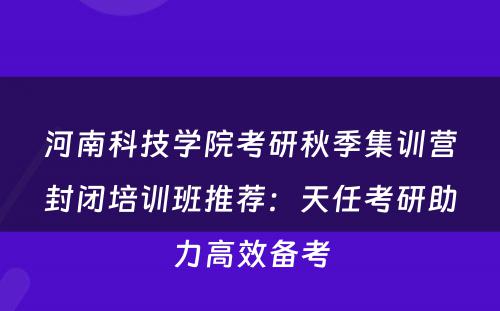 河南科技学院考研秋季集训营封闭培训班推荐：天任考研助力高效备考