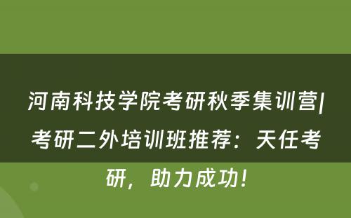 河南科技学院考研秋季集训营|考研二外培训班推荐：天任考研，助力成功！