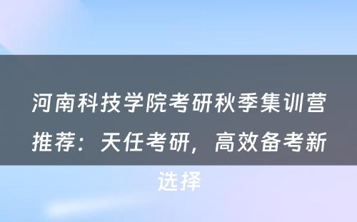 河南科技学院考研秋季集训营推荐：天任考研，高效备考新选择