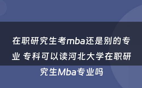 在职研究生考mba还是别的专业 专科可以读河北大学在职研究生Mba专业吗