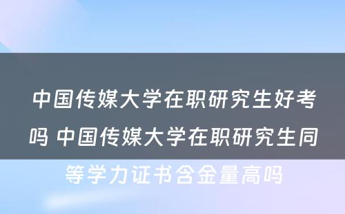 中国传媒大学在职研究生好考吗 中国传媒大学在职研究生同等学力证书含金量高吗