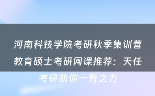 河南科技学院考研秋季集训营教育硕士考研网课推荐：天任考研助你一臂之力