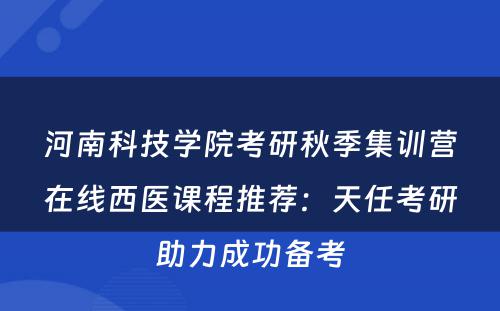 河南科技学院考研秋季集训营在线西医课程推荐：天任考研助力成功备考