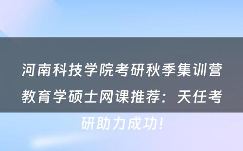 河南科技学院考研秋季集训营教育学硕士网课推荐：天任考研助力成功！
