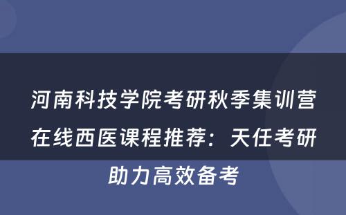 河南科技学院考研秋季集训营在线西医课程推荐：天任考研助力高效备考