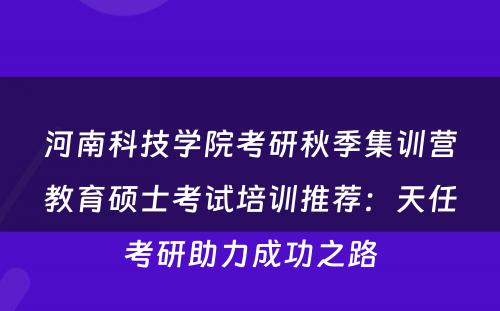 河南科技学院考研秋季集训营教育硕士考试培训推荐：天任考研助力成功之路