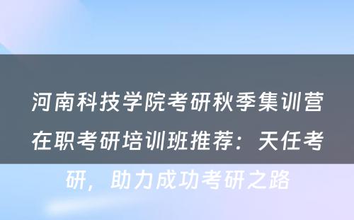河南科技学院考研秋季集训营在职考研培训班推荐：天任考研，助力成功考研之路