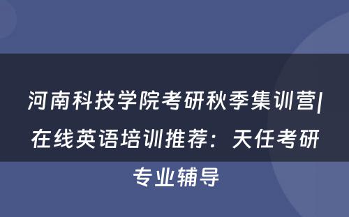 河南科技学院考研秋季集训营|在线英语培训推荐：天任考研专业辅导