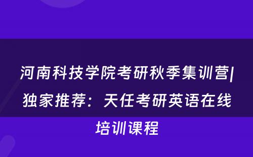 河南科技学院考研秋季集训营|独家推荐：天任考研英语在线培训课程