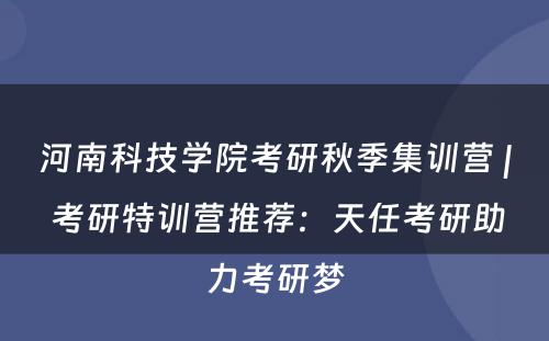 河南科技学院考研秋季集训营 | 考研特训营推荐：天任考研助力考研梦