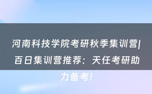 河南科技学院考研秋季集训营|百日集训营推荐：天任考研助力备考！