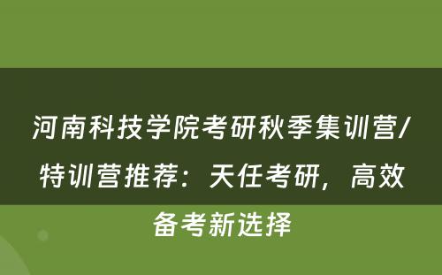 河南科技学院考研秋季集训营/特训营推荐：天任考研，高效备考新选择
