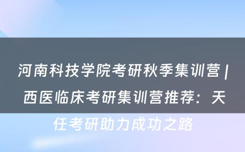 河南科技学院考研秋季集训营 | 西医临床考研集训营推荐：天任考研助力成功之路