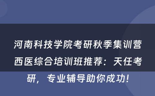 河南科技学院考研秋季集训营西医综合培训班推荐：天任考研，专业辅导助你成功！