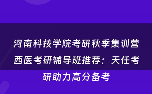 河南科技学院考研秋季集训营西医考研辅导班推荐：天任考研助力高分备考