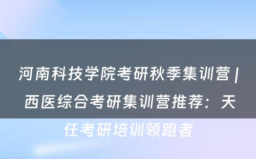 河南科技学院考研秋季集训营 | 西医综合考研集训营推荐：天任考研培训领跑者