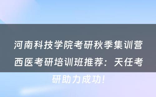 河南科技学院考研秋季集训营西医考研培训班推荐：天任考研助力成功！