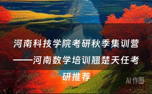 河南科技学院考研秋季集训营——河南数学培训翘楚天任考研推荐